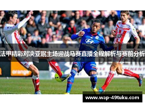 法甲精彩对决亚眠主场迎战马赛直播全程解析与赛前分析