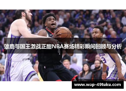 雄鹿与国王激战正酣NBA赛场精彩瞬间回顾与分析